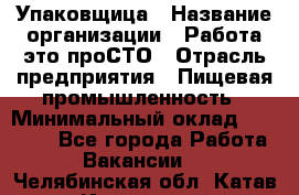 Упаковщица › Название организации ­ Работа-это проСТО › Отрасль предприятия ­ Пищевая промышленность › Минимальный оклад ­ 20 000 - Все города Работа » Вакансии   . Челябинская обл.,Катав-Ивановск г.